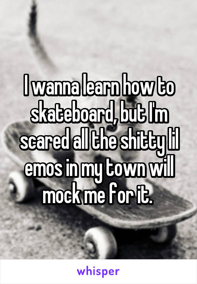 I wanna learn how to skateboard, but I'm scared all the shitty lil emos in my town will mock me for it. 