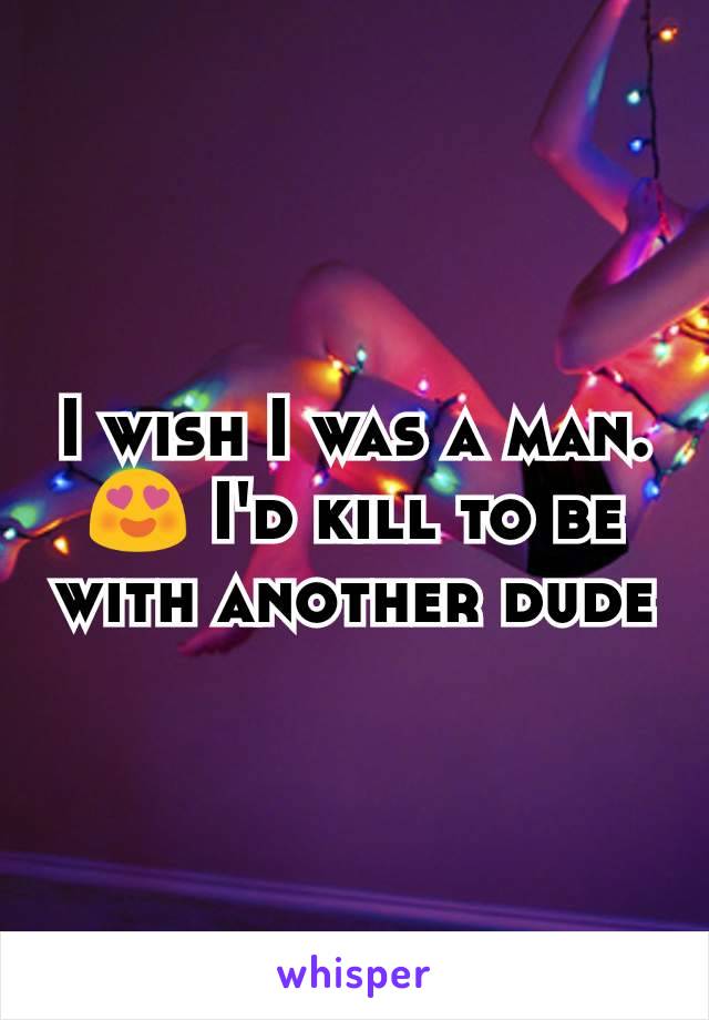 I wish I was a man. 😍 I'd kill to be with another dude