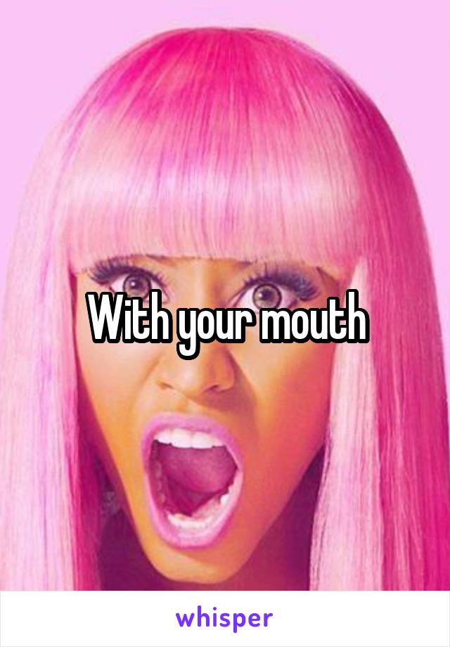 With your mouth
