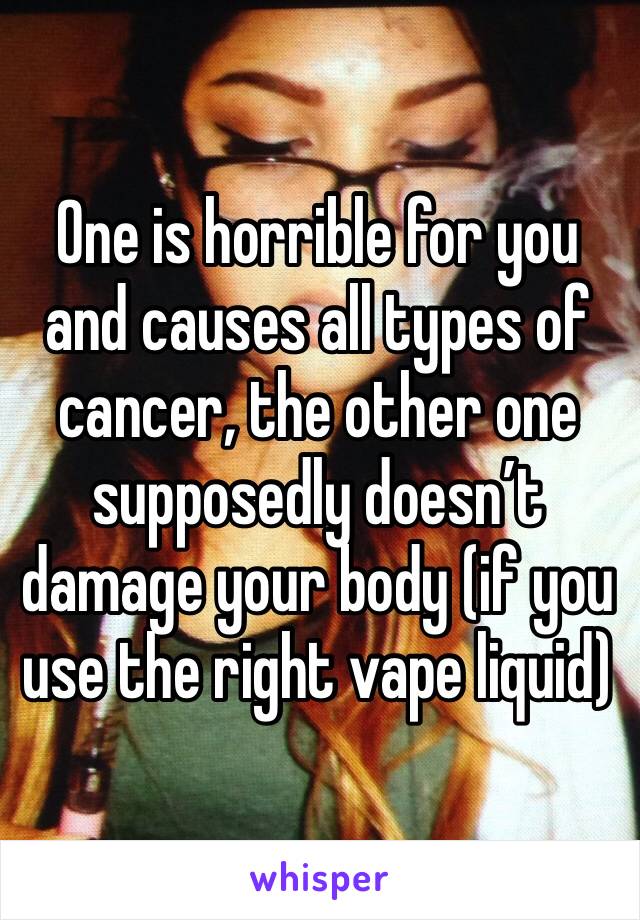 One is horrible for you and causes all types of cancer, the other one supposedly doesn’t damage your body (if you use the right vape liquid)