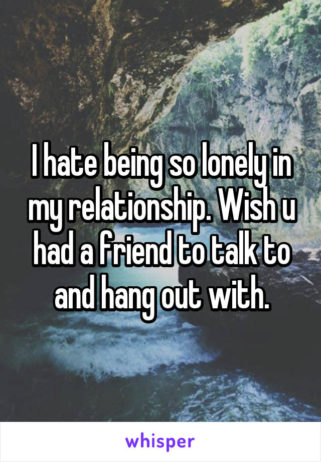 I hate being so lonely in my relationship. Wish u had a friend to talk to and hang out with.