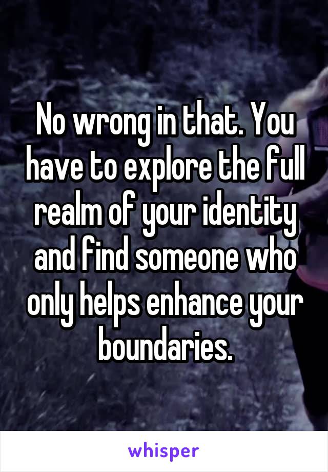 No wrong in that. You have to explore the full realm of your identity and find someone who only helps enhance your boundaries.