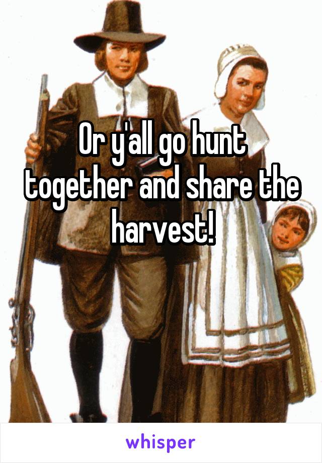 Or y'all go hunt together and share the harvest!

