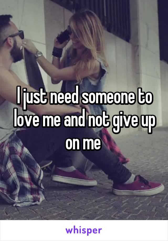 I just need someone to love me and not give up on me 