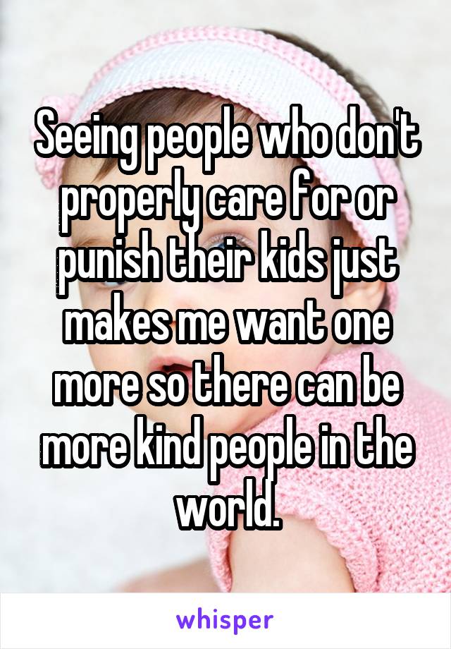 Seeing people who don't properly care for or punish their kids just makes me want one more so there can be more kind people in the world.