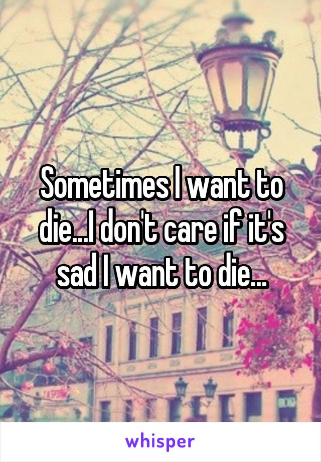 Sometimes I want to die...I don't care if it's sad I want to die...