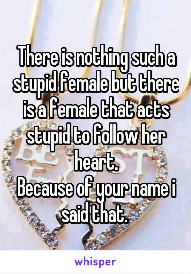 There is nothing such a stupid female but there is a female that acts stupid to follow her heart.
Because of your name i said that. 