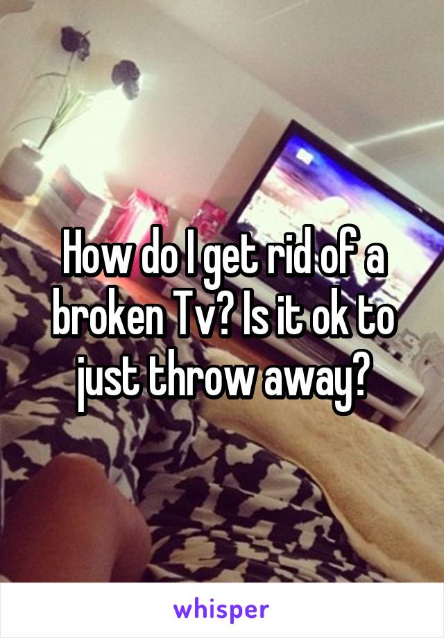How do I get rid of a broken Tv? Is it ok to just throw away?
