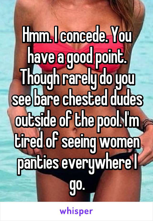 Hmm. I concede. You have a good point. Though rarely do you see bare chested dudes outside of the pool. I'm tired of seeing women panties everywhere I go.