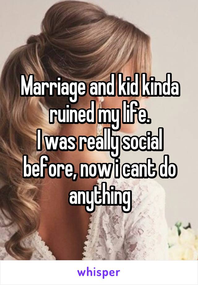 Marriage and kid kinda ruined my life.
I was really social before, now i cant do anything