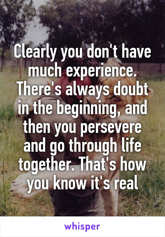 Clearly you don't have much experience. There's always doubt in the beginning, and then you persevere and go through life together. That's how you know it's real