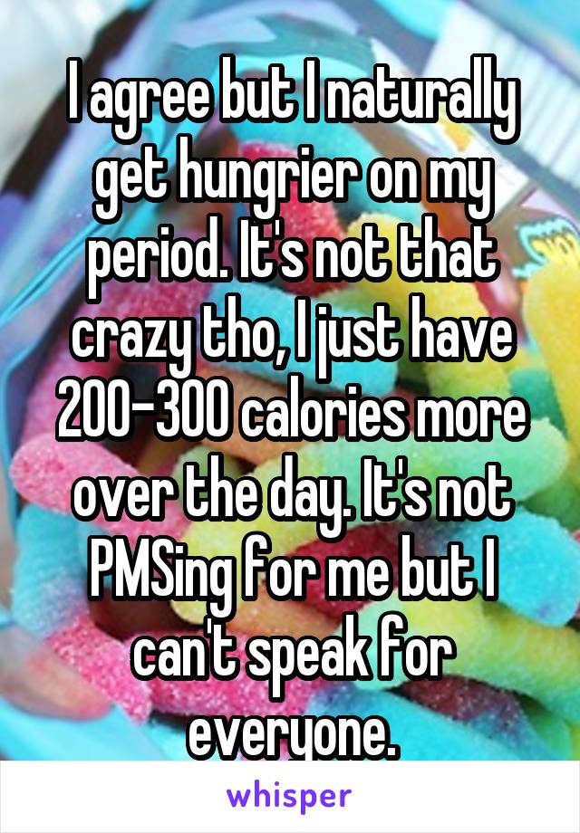 I agree but I naturally get hungrier on my period. It's not that crazy tho, I just have 200-300 calories more over the day. It's not PMSing for me but I can't speak for everyone.