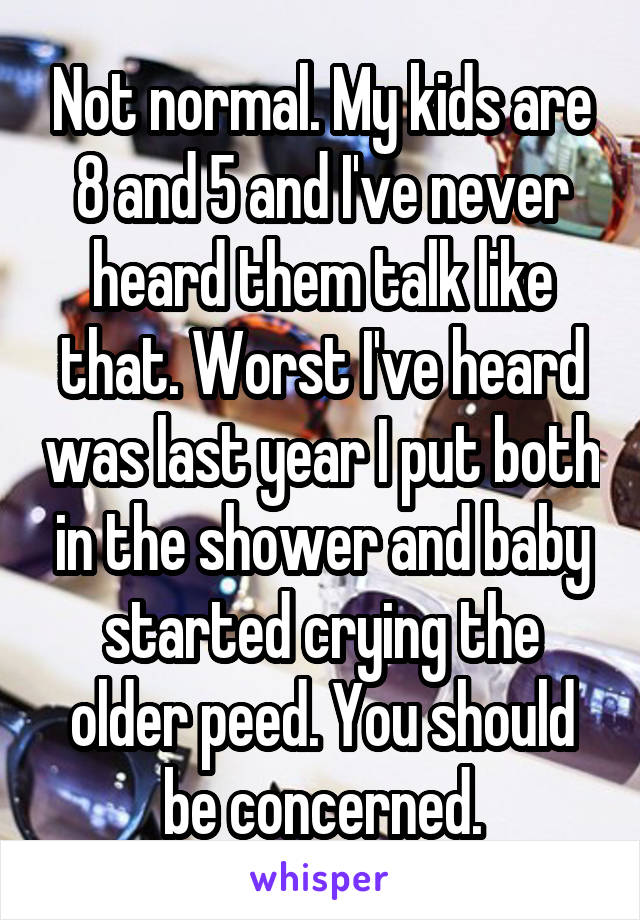 Not normal. My kids are 8 and 5 and I've never heard them talk like that. Worst I've heard was last year I put both in the shower and baby started crying the older peed. You should be concerned.