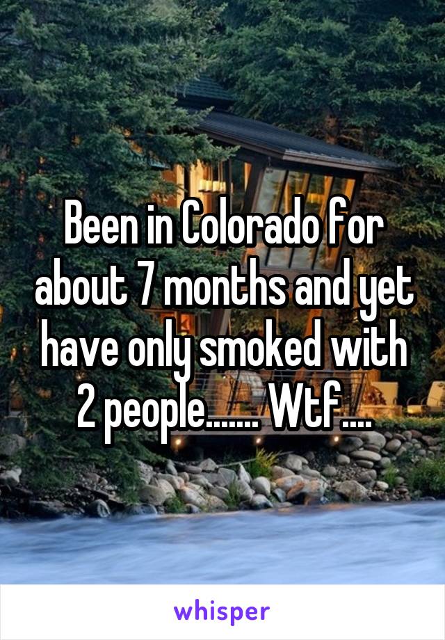 Been in Colorado for about 7 months and yet have only smoked with 2 people....... Wtf....