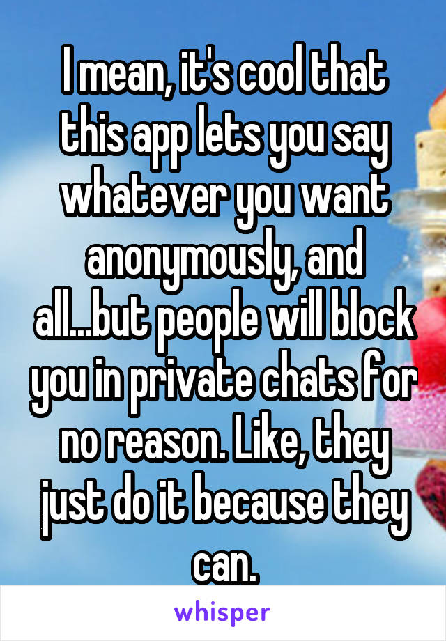 I mean, it's cool that this app lets you say whatever you want anonymously, and all...but people will block you in private chats for no reason. Like, they just do it because they can.