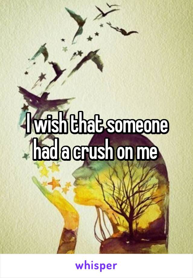 I wish that someone had a crush on me 