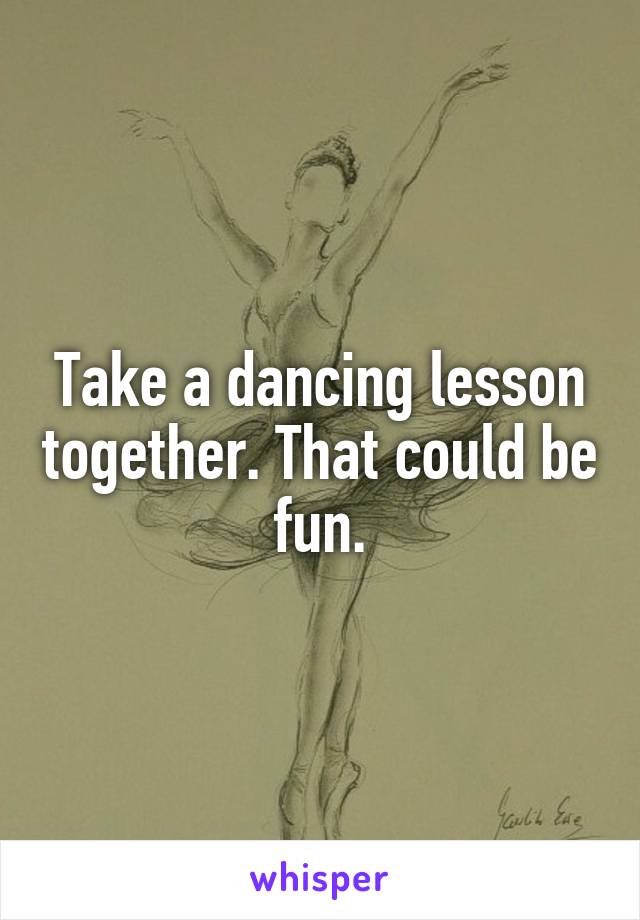 Take a dancing lesson together. That could be fun.