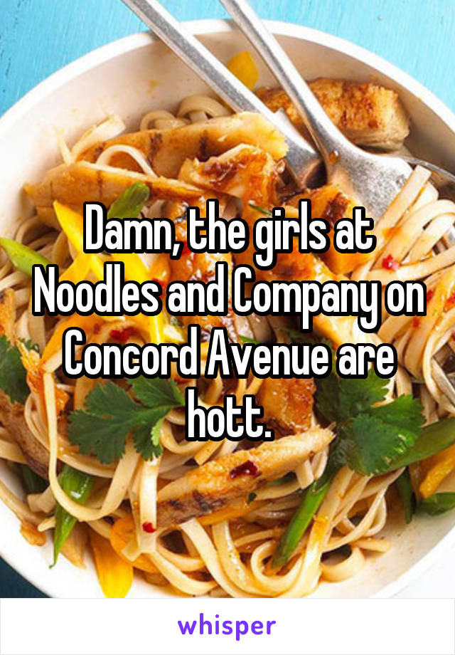Damn, the girls at Noodles and Company on Concord Avenue are hott.