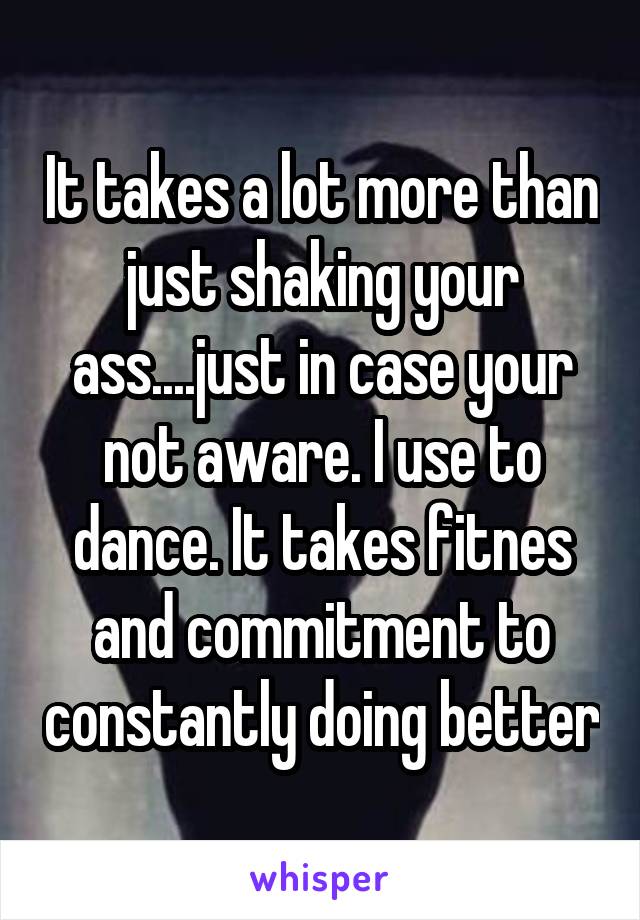 It takes a lot more than just shaking your ass....just in case your not aware. I use to dance. It takes fitnes and commitment to constantly doing better
