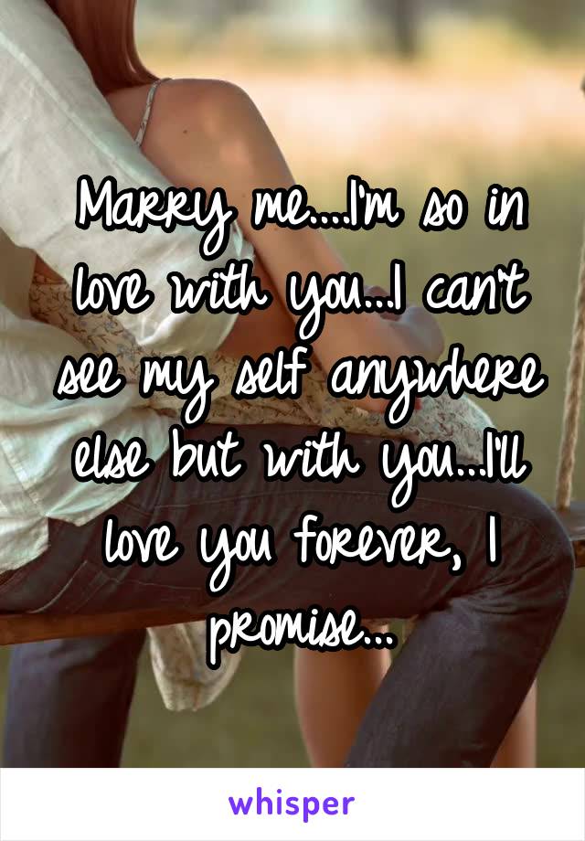 Marry me....I'm so in love with you...I can't see my self anywhere else but with you...I'll love you forever, I promise...