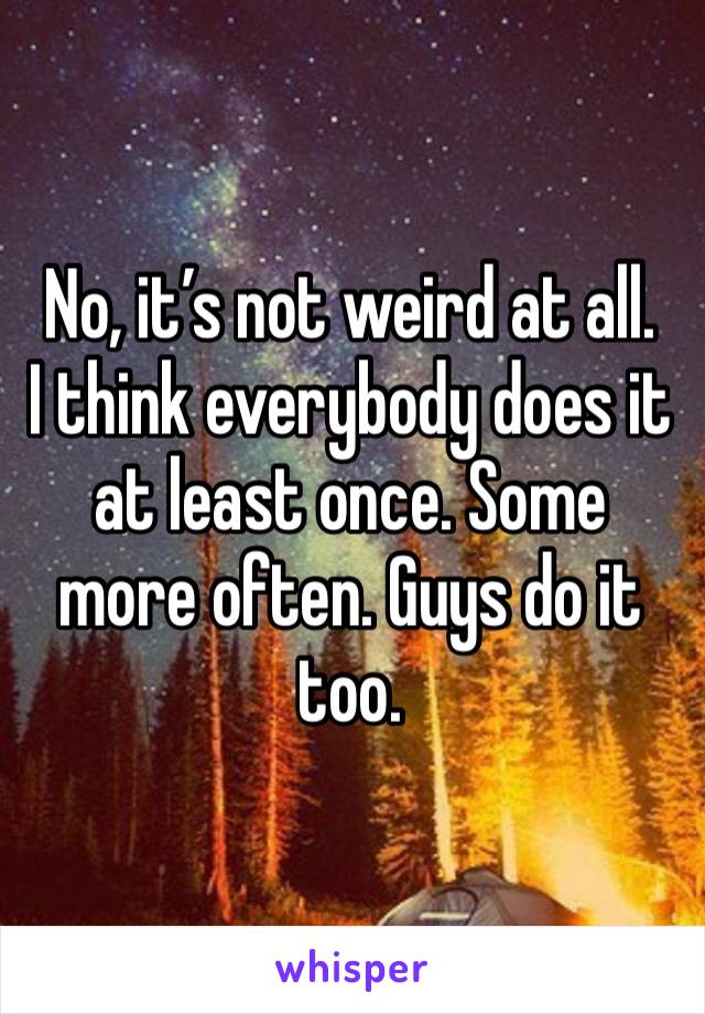 No, it’s not weird at all.
I think everybody does it at least once. Some more often. Guys do it too.