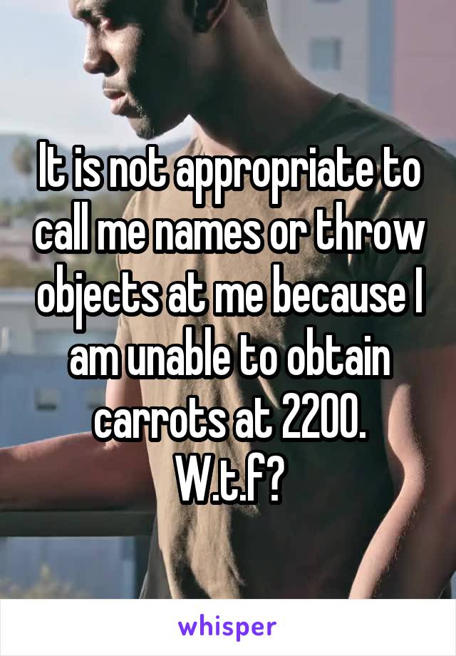 It is not appropriate to call me names or throw objects at me because I am unable to obtain carrots at 2200.
W.t.f?