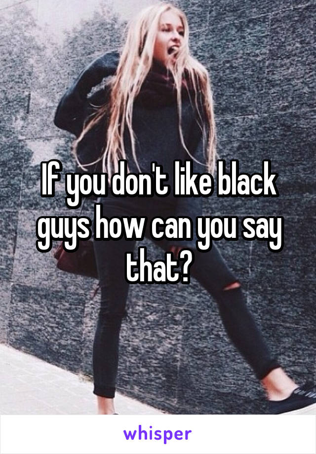 If you don't like black guys how can you say that?