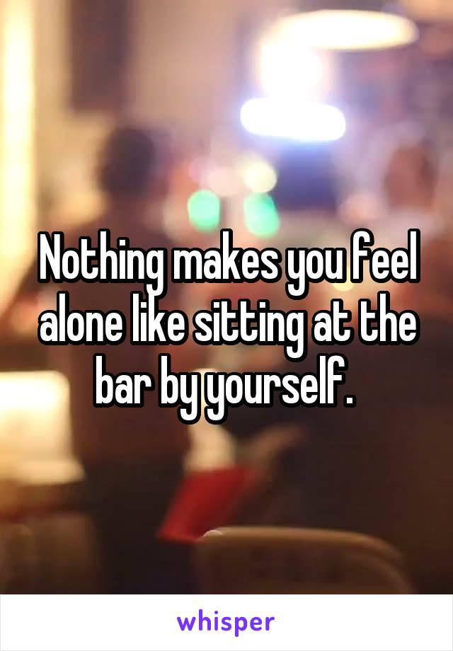 Nothing makes you feel alone like sitting at the bar by yourself. 