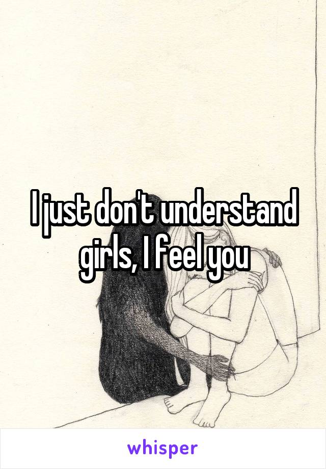 I just don't understand girls, I feel you