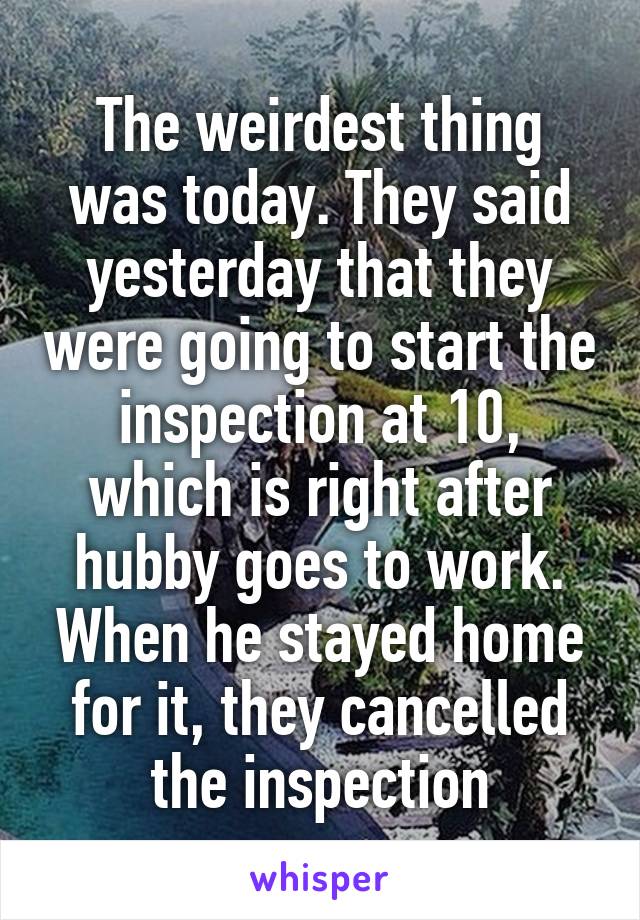The weirdest thing was today. They said yesterday that they were going to start the inspection at 10, which is right after hubby goes to work. When he stayed home for it, they cancelled the inspection