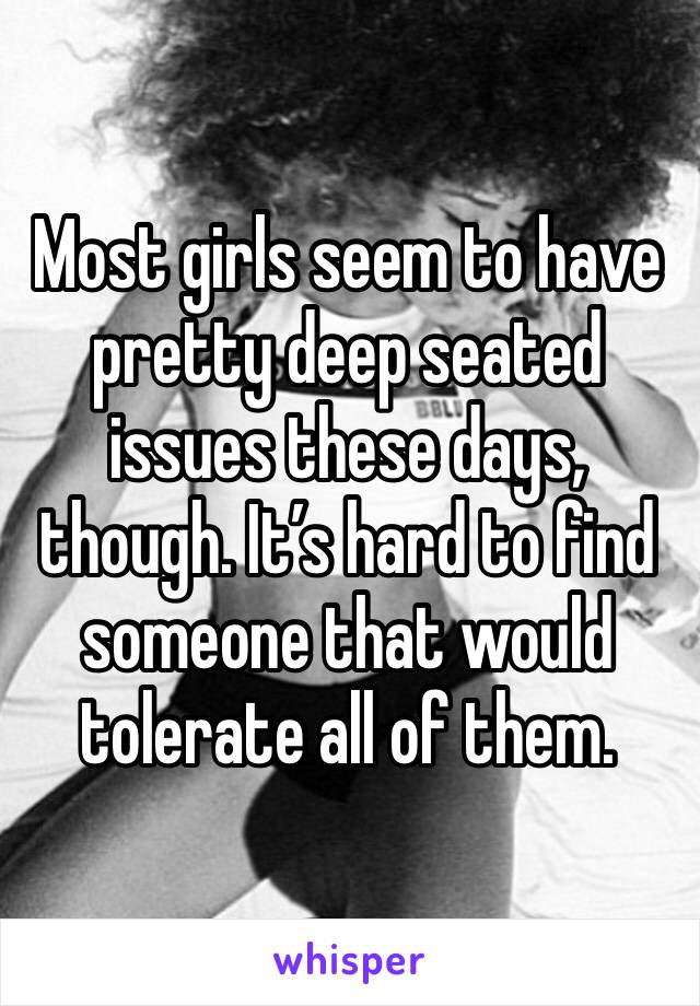 Most girls seem to have pretty deep seated issues these days, though. It’s hard to find someone that would tolerate all of them. 
