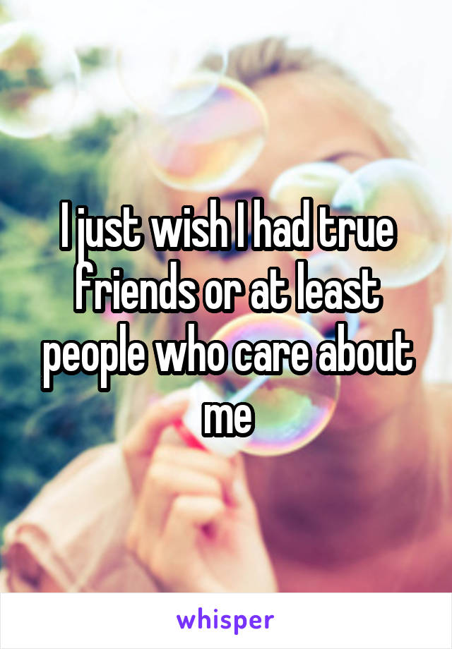 I just wish I had true friends or at least people who care about me