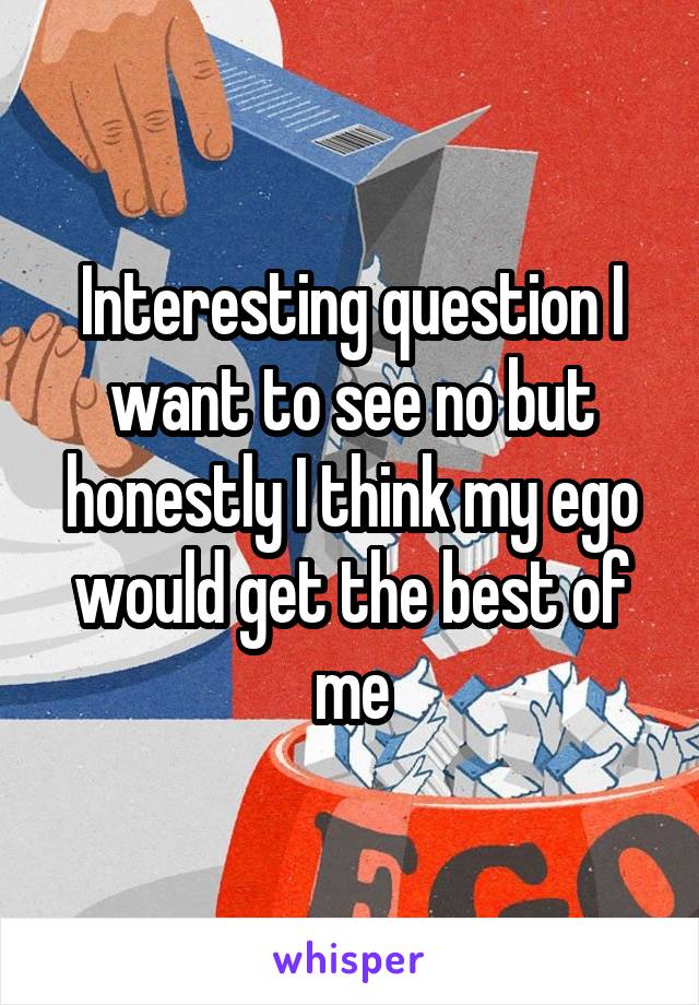 Interesting question I want to see no but honestly I think my ego would get the best of me