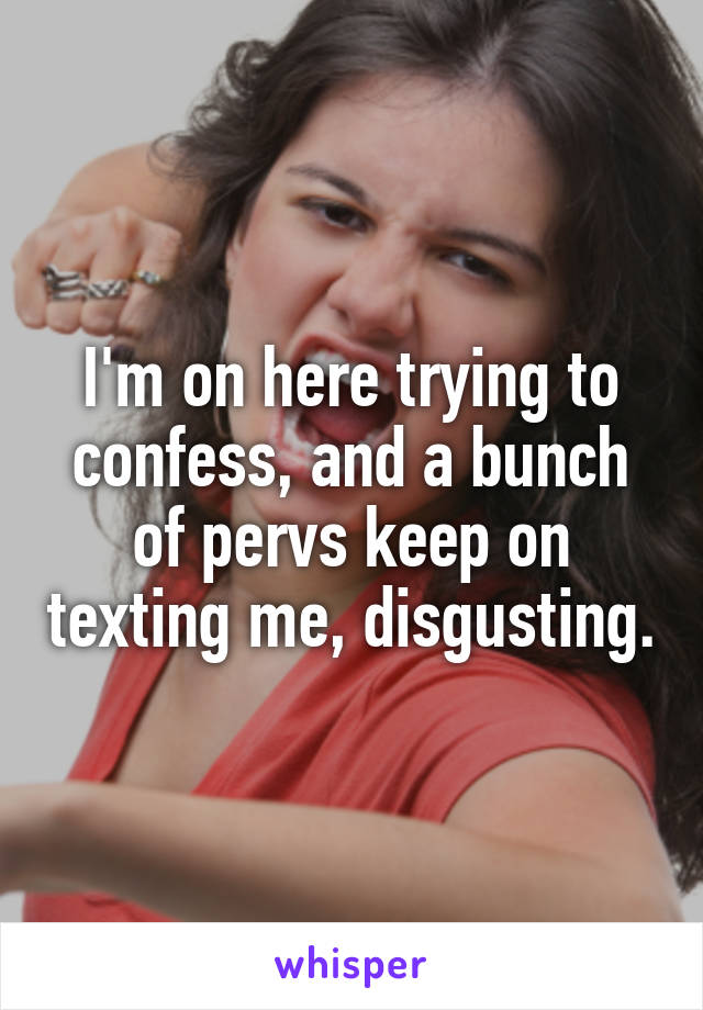 I'm on here trying to confess, and a bunch of pervs keep on texting me, disgusting.