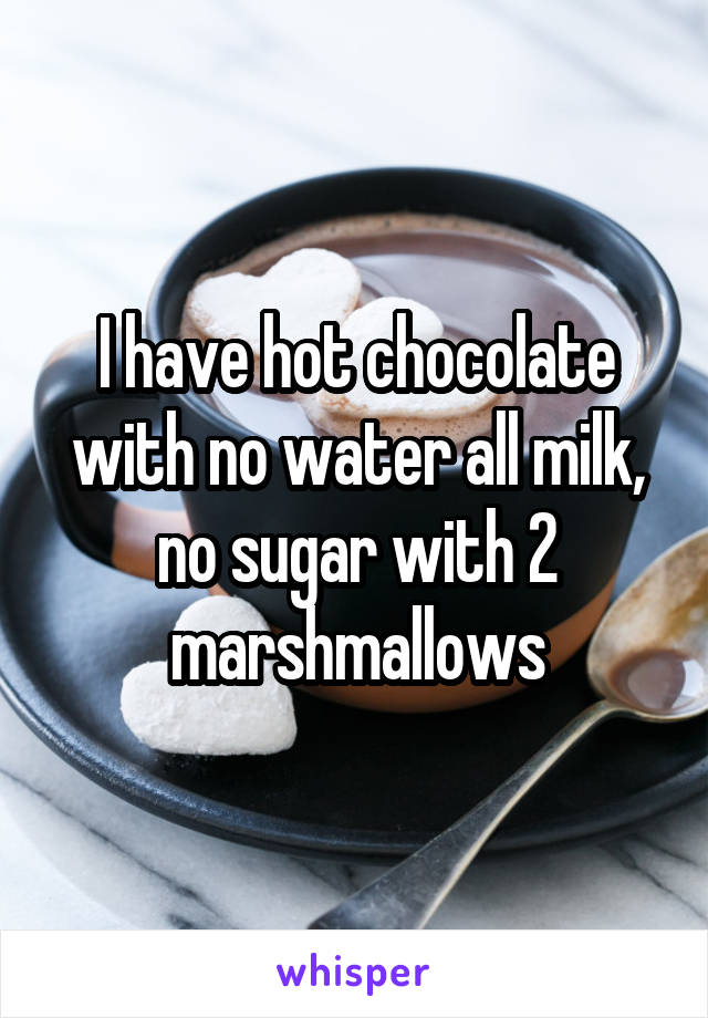 I have hot chocolate with no water all milk, no sugar with 2 marshmallows