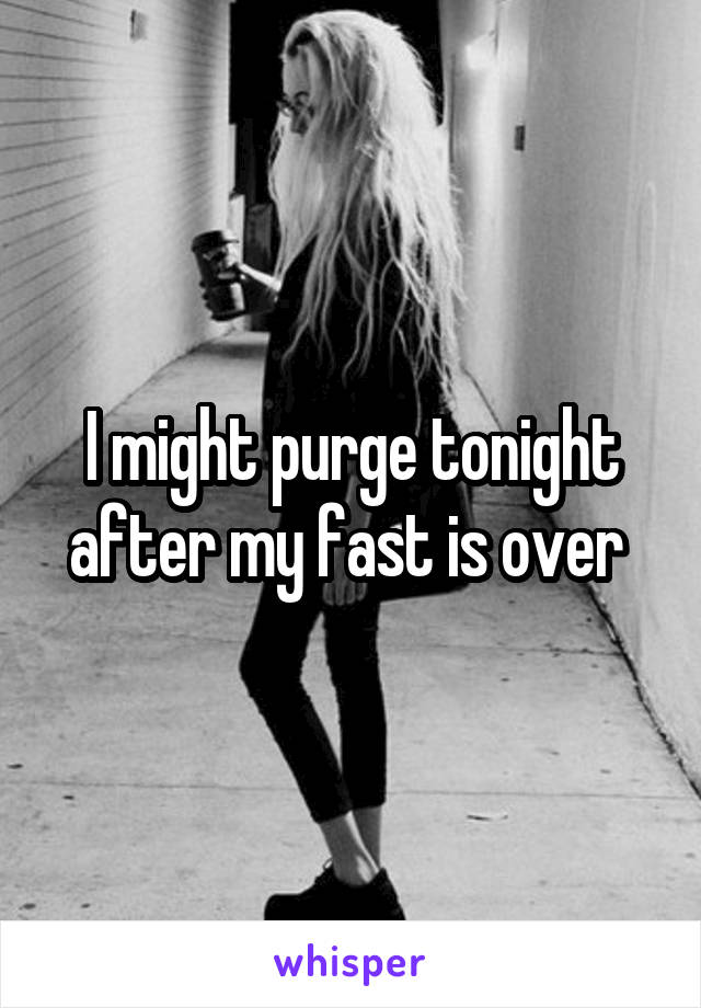 I might purge tonight after my fast is over 
