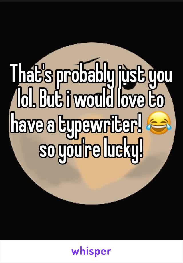 That's probably just you lol. But i would love to have a typewriter! 😂 so you're lucky! 