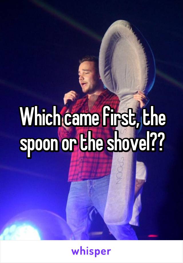 Which came first, the spoon or the shovel??