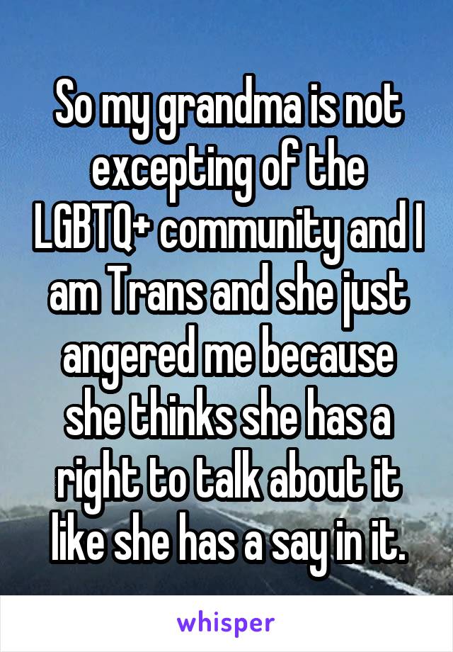 So my grandma is not excepting of the LGBTQ+ community and I am Trans and she just angered me because she thinks she has a right to talk about it like she has a say in it.