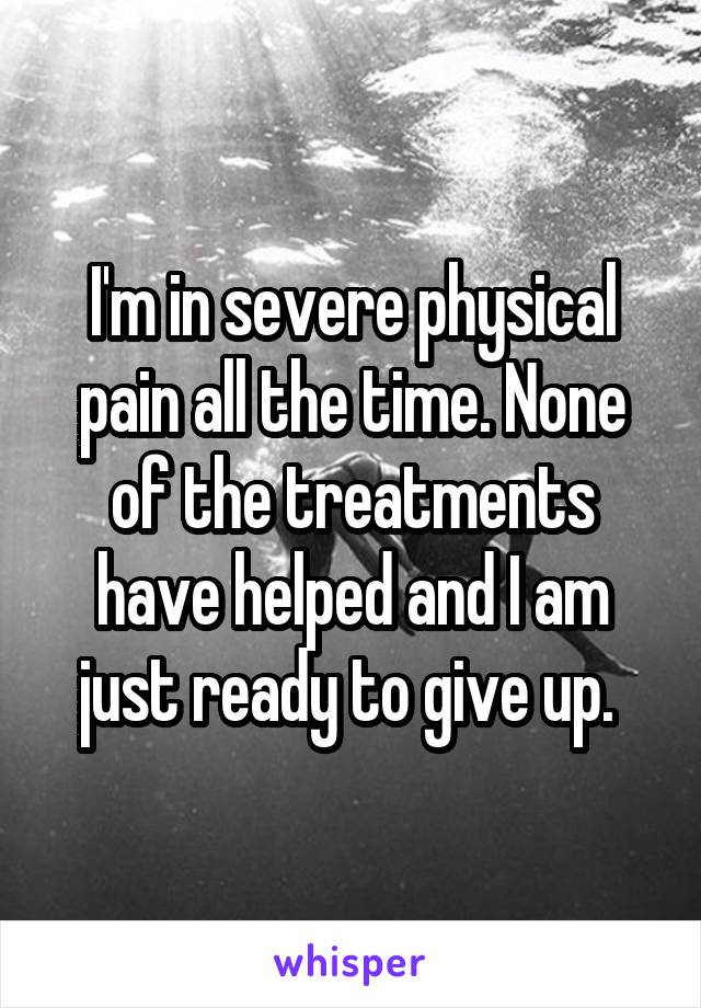 I'm in severe physical pain all the time. None of the treatments have helped and I am just ready to give up. 