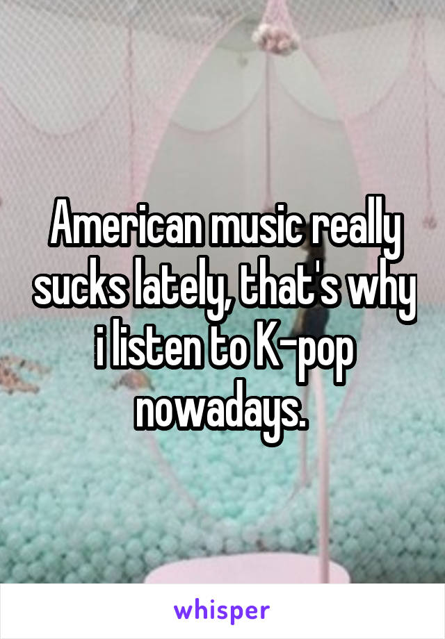 American music really sucks lately, that's why i listen to K-pop nowadays. 
