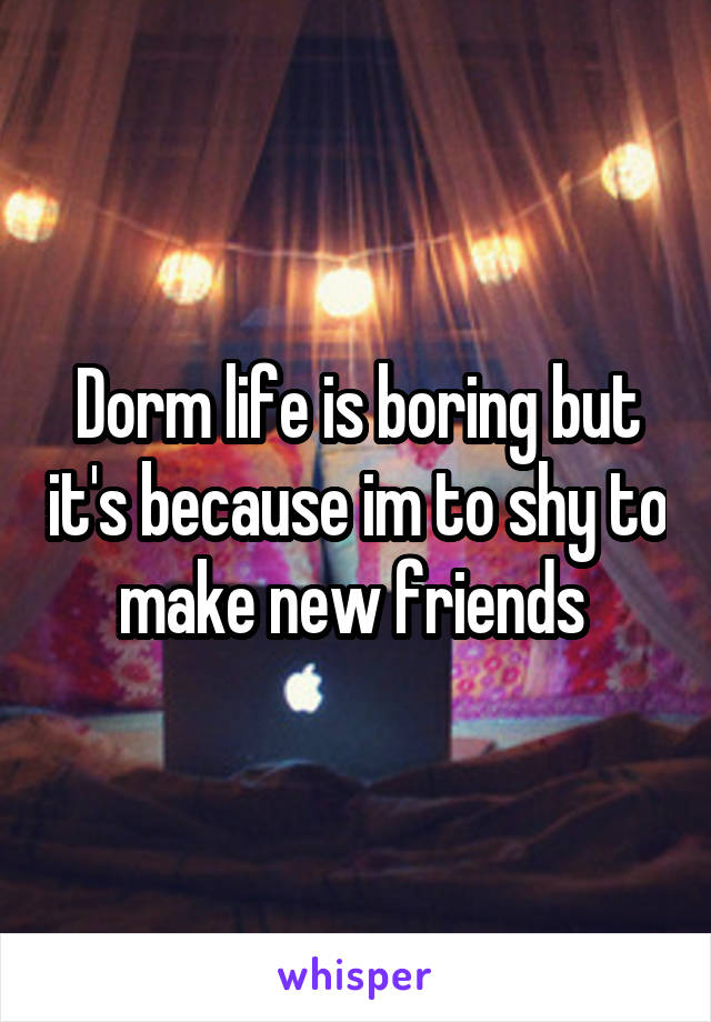 Dorm life is boring but it's because im to shy to make new friends 