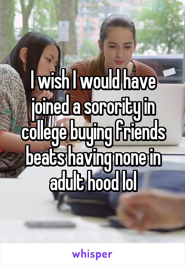 I wish I would have joined a sorority in college buying friends beats having none in adult hood lol