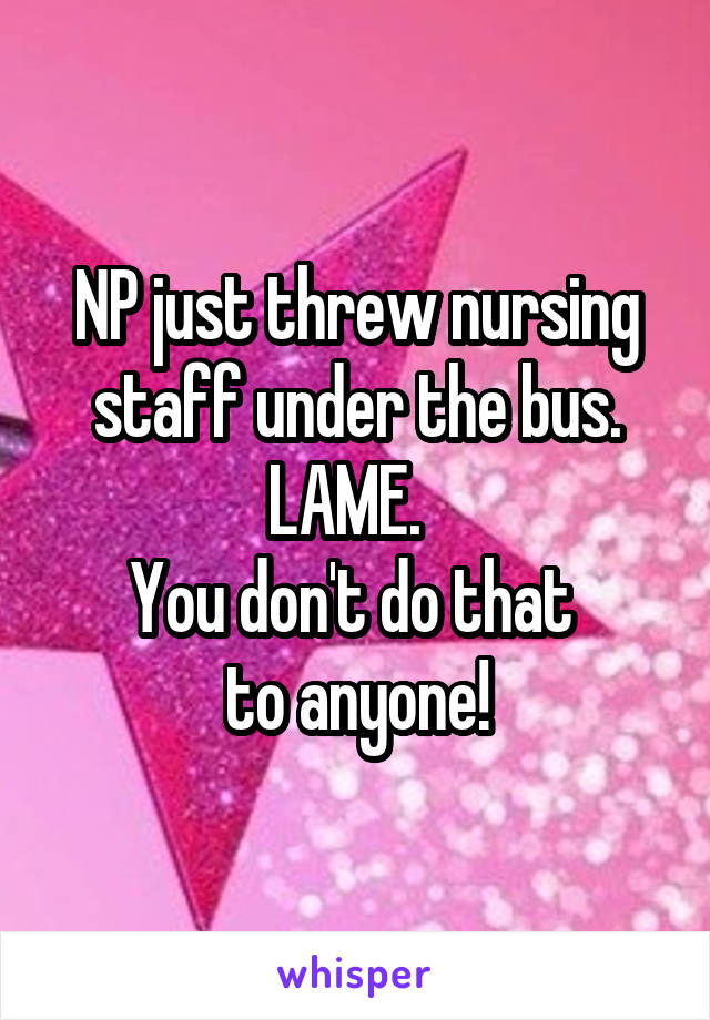 NP just threw nursing staff under the bus.
LAME.  
You don't do that 
to anyone!