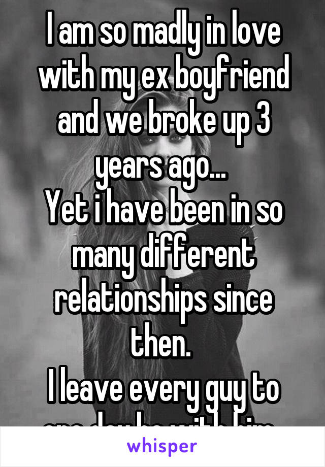 I am so madly in love with my ex boyfriend and we broke up 3 years ago... 
Yet i have been in so many different relationships since then. 
I leave every guy to one day be with him. 