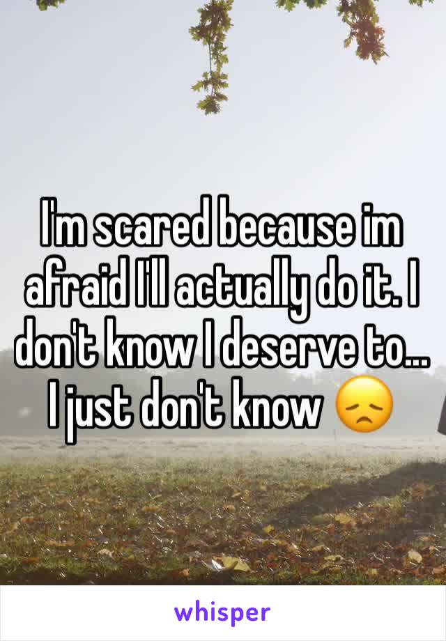 I'm scared because im afraid I'll actually do it. I don't know I deserve to... I just don't know 😞