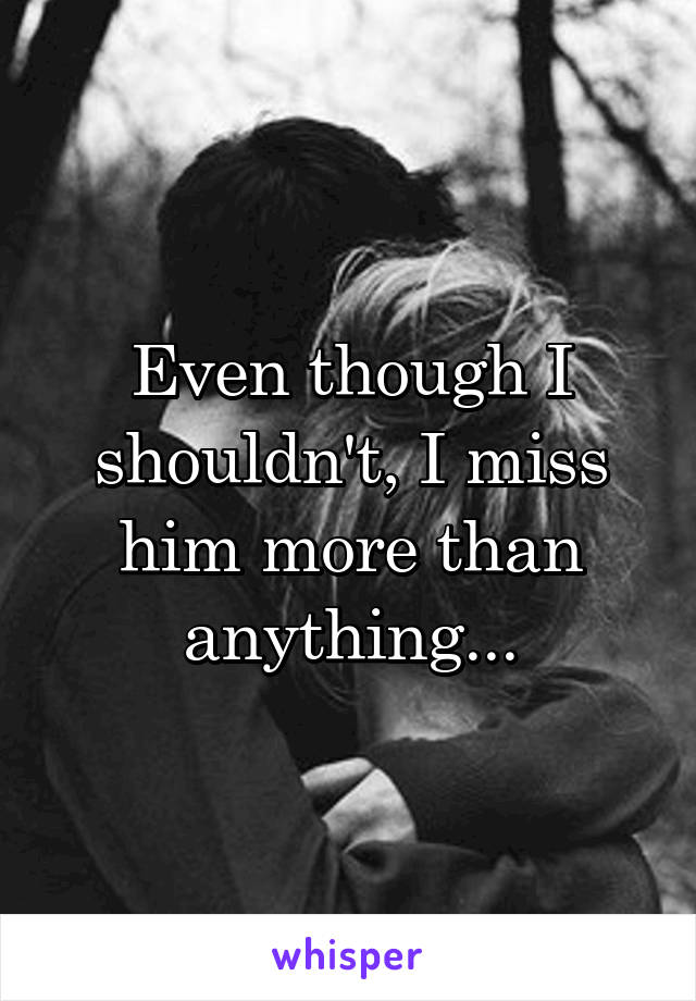 Even though I shouldn't, I miss him more than anything...