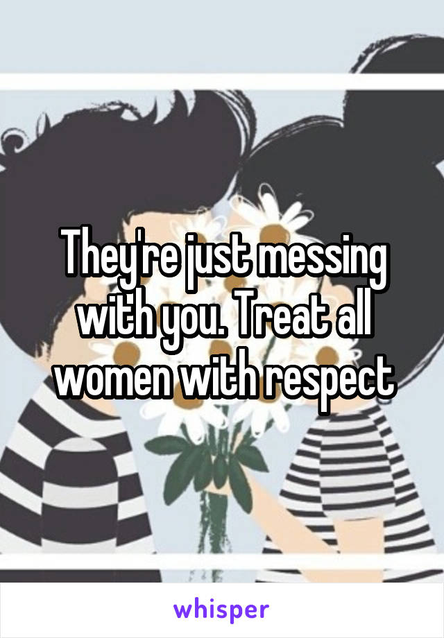 They're just messing with you. Treat all women with respect