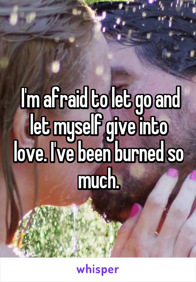  I'm afraid to let go and let myself give into love. I've been burned so much.