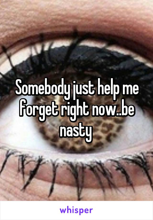 Somebody just help me forget right now..be nasty 